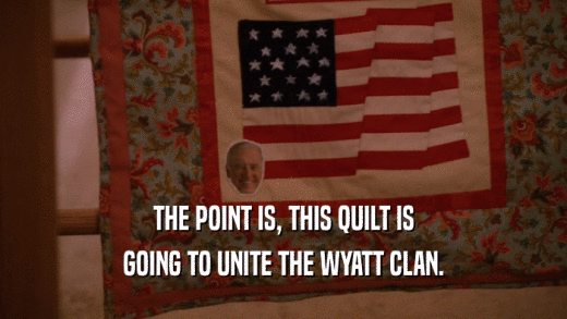 THE POINT IS, THIS QUILT IS
 GOING TO UNITE THE WYATT CLAN.
 