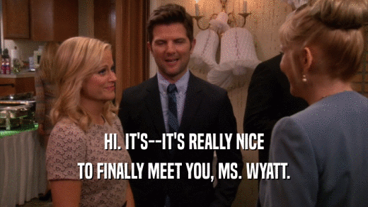 HI. IT'S--IT'S REALLY NICE TO FINALLY MEET YOU, MS. WYATT. 