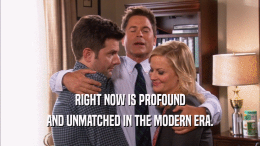 RIGHT NOW IS PROFOUND AND UNMATCHED IN THE MODERN ERA. 