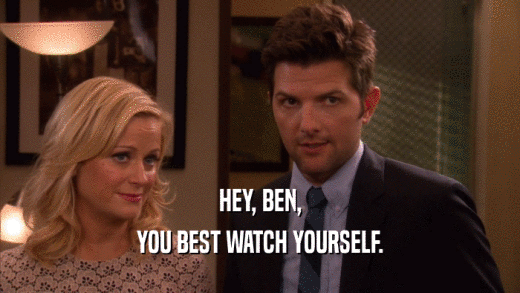 HEY, BEN, YOU BEST WATCH YOURSELF. 