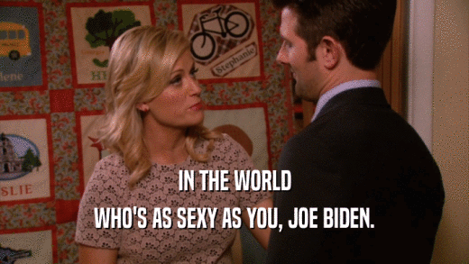 IN THE WORLD WHO'S AS SEXY AS YOU, JOE BIDEN. 
