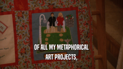 OF ALL MY METAPHORICAL ART PROJECTS, 