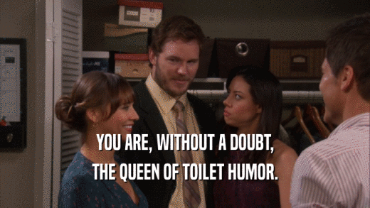 YOU ARE, WITHOUT A DOUBT, THE QUEEN OF TOILET HUMOR. 