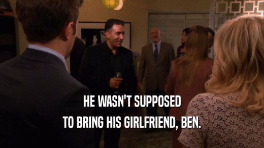 HE WASN'T SUPPOSED TO BRING HIS GIRLFRIEND, BEN. 