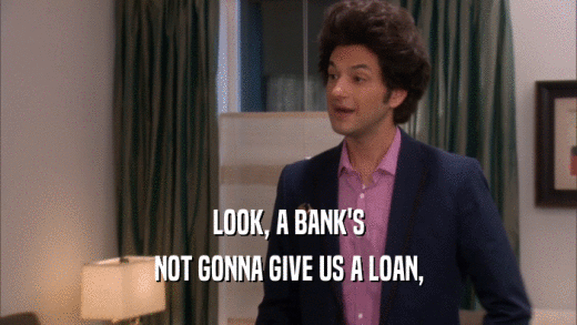 LOOK, A BANK'S NOT GONNA GIVE US A LOAN, 