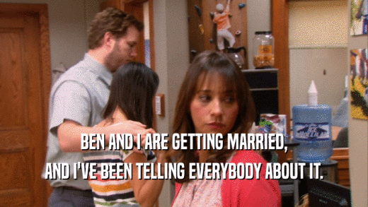 BEN AND I ARE GETTING MARRIED, AND I'VE BEEN TELLING EVERYBODY ABOUT IT. 
