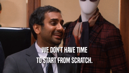 WE DON'T HAVE TIME TO START FROM SCRATCH. 