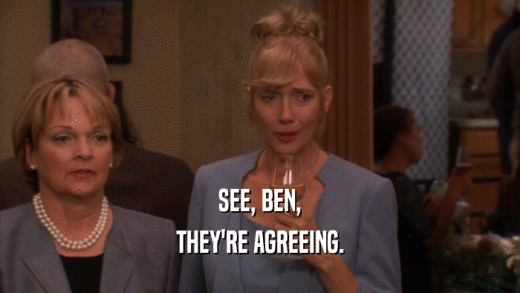 SEE, BEN, THEY'RE AGREEING. 