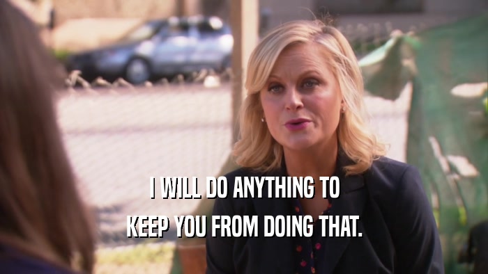 I WILL DO ANYTHING TO KEEP YOU FROM DOING THAT. 