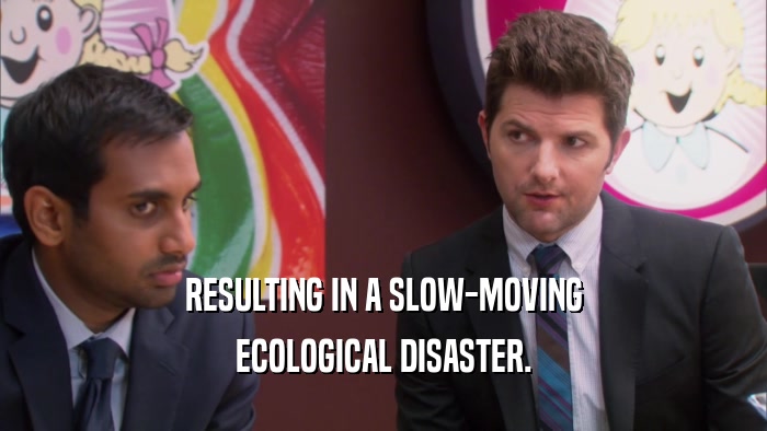 RESULTING IN A SLOW-MOVING ECOLOGICAL DISASTER. 