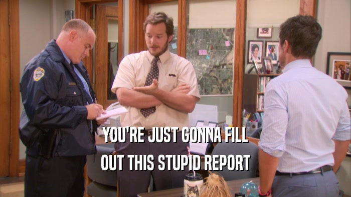 YOU'RE JUST GONNA FILL OUT THIS STUPID REPORT 