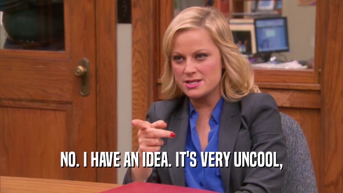 NO. I HAVE AN IDEA. IT'S VERY UNCOOL,  