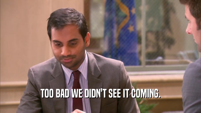 TOO BAD WE DIDN'T SEE IT COMING.  