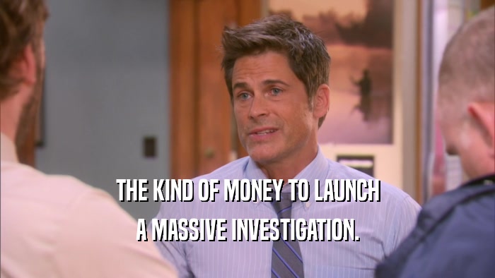 THE KIND OF MONEY TO LAUNCH A MASSIVE INVESTIGATION. 