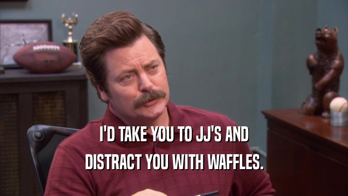 I'D TAKE YOU TO JJ'S AND DISTRACT YOU WITH WAFFLES. 