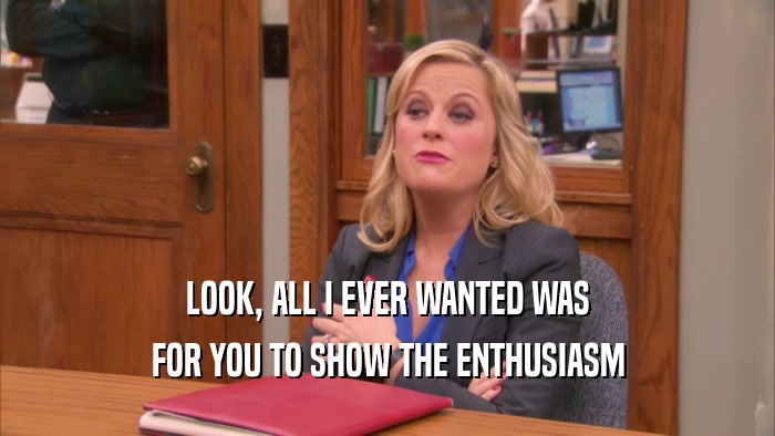 LOOK, ALL I EVER WANTED WAS FOR YOU TO SHOW THE ENTHUSIASM 