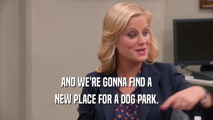 AND WE'RE GONNA FIND A NEW PLACE FOR A DOG PARK. 