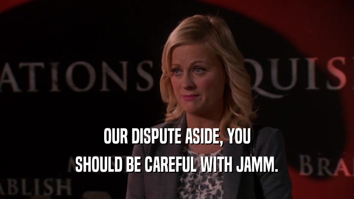 OUR DISPUTE ASIDE, YOU SHOULD BE CAREFUL WITH JAMM. 