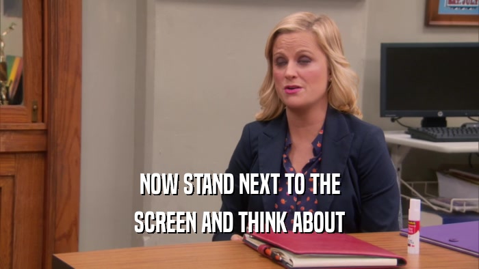 NOW STAND NEXT TO THE SCREEN AND THINK ABOUT 