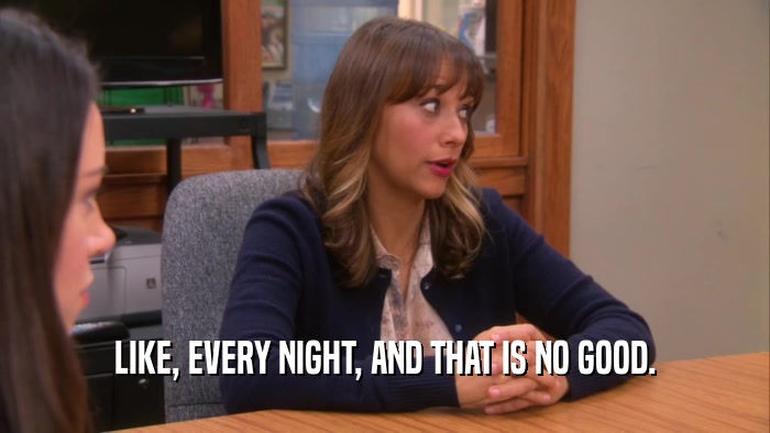 LIKE, EVERY NIGHT, AND THAT IS NO GOOD.  
