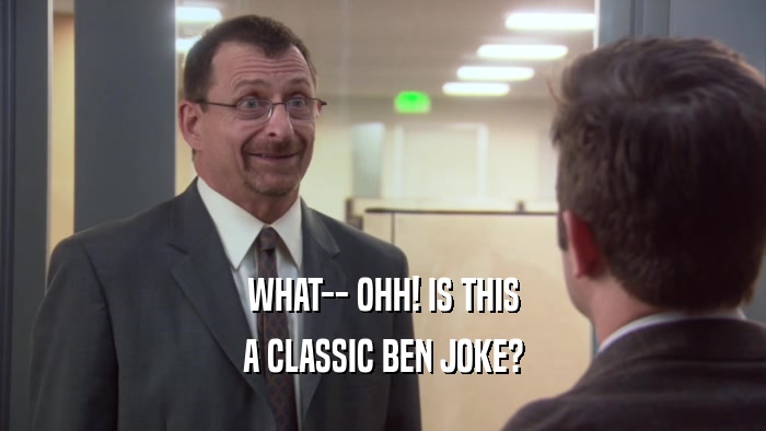 WHAT-- OHH! IS THIS A CLASSIC BEN JOKE? 