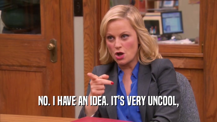 NO. I HAVE AN IDEA. IT'S VERY UNCOOL,  
