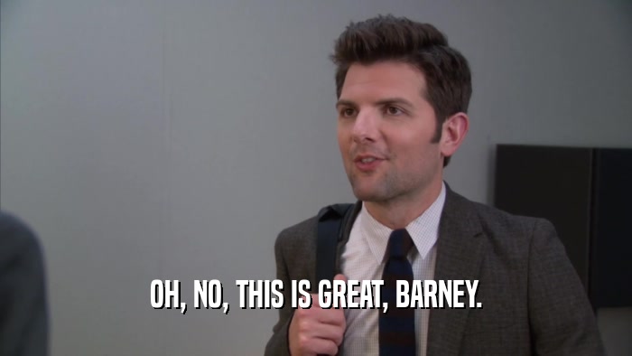 OH, NO, THIS IS GREAT, BARNEY.  