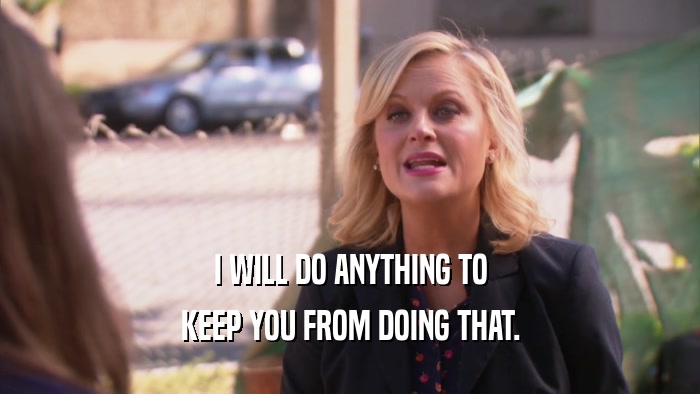 I WILL DO ANYTHING TO KEEP YOU FROM DOING THAT. 