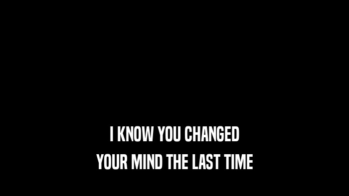 I KNOW YOU CHANGED YOUR MIND THE LAST TIME 