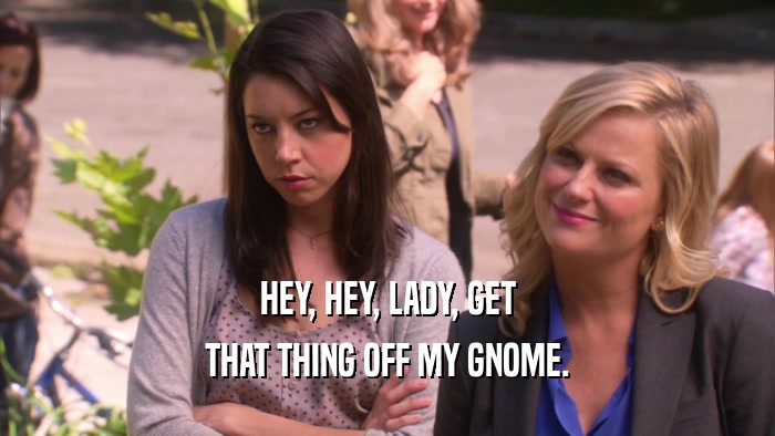 HEY, HEY, LADY, GET THAT THING OFF MY GNOME. 