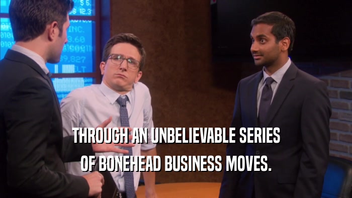 THROUGH AN UNBELIEVABLE SERIES OF BONEHEAD BUSINESS MOVES. 