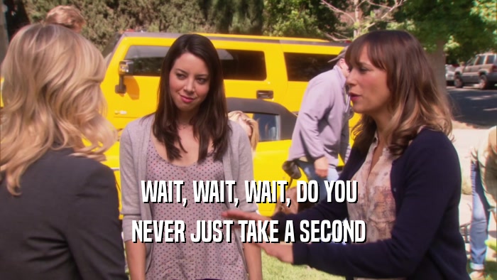 WAIT, WAIT, WAIT, DO YOU NEVER JUST TAKE A SECOND 