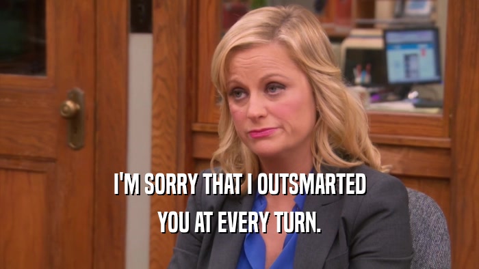 I'M SORRY THAT I OUTSMARTED YOU AT EVERY TURN. 