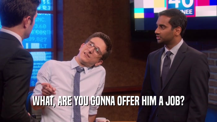 WHAT, ARE YOU GONNA OFFER HIM A JOB?  