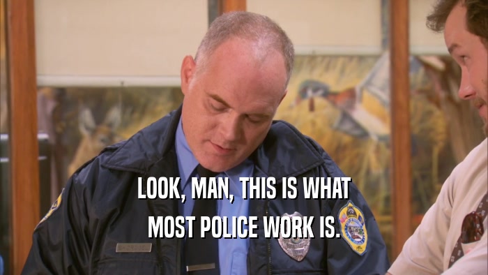 LOOK, MAN, THIS IS WHAT MOST POLICE WORK IS. 
