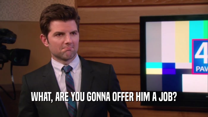 WHAT, ARE YOU GONNA OFFER HIM A JOB?  