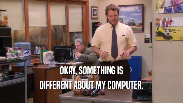 OKAY, SOMETHING IS DIFFERENT ABOUT MY COMPUTER. 