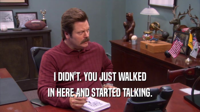 I DIDN'T. YOU JUST WALKED IN HERE AND STARTED TALKING. 