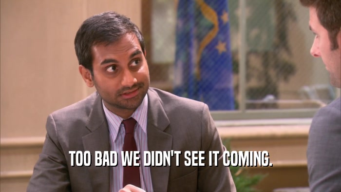 TOO BAD WE DIDN'T SEE IT COMING.  