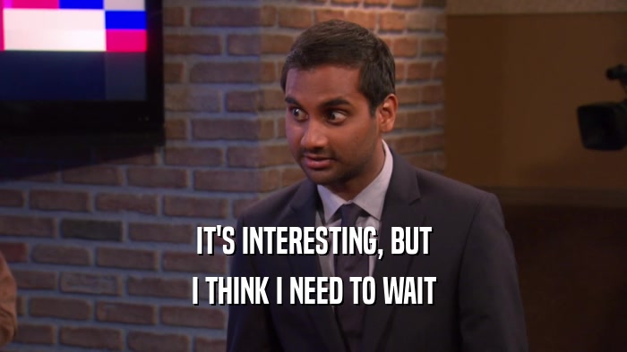 IT'S INTERESTING, BUT I THINK I NEED TO WAIT 