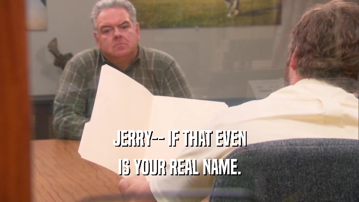 JERRY-- IF THAT EVEN IS YOUR REAL NAME. 
