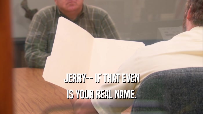 JERRY-- IF THAT EVEN IS YOUR REAL NAME. 