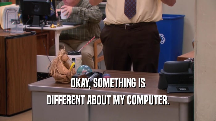 OKAY, SOMETHING IS DIFFERENT ABOUT MY COMPUTER. 