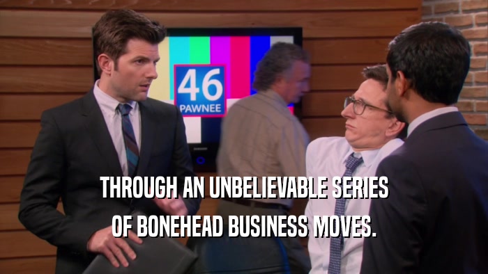 THROUGH AN UNBELIEVABLE SERIES OF BONEHEAD BUSINESS MOVES. 
