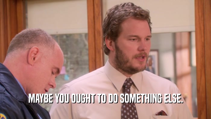 MAYBE YOU OUGHT TO DO SOMETHING ELSE.  