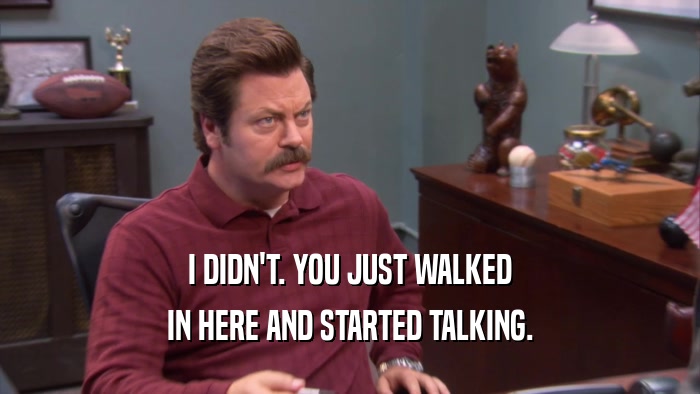 I DIDN'T. YOU JUST WALKED IN HERE AND STARTED TALKING. 