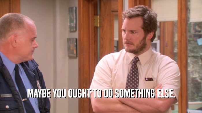 MAYBE YOU OUGHT TO DO SOMETHING ELSE.  