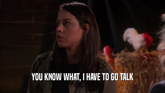 YOU KNOW WHAT, I HAVE TO GO TALK  