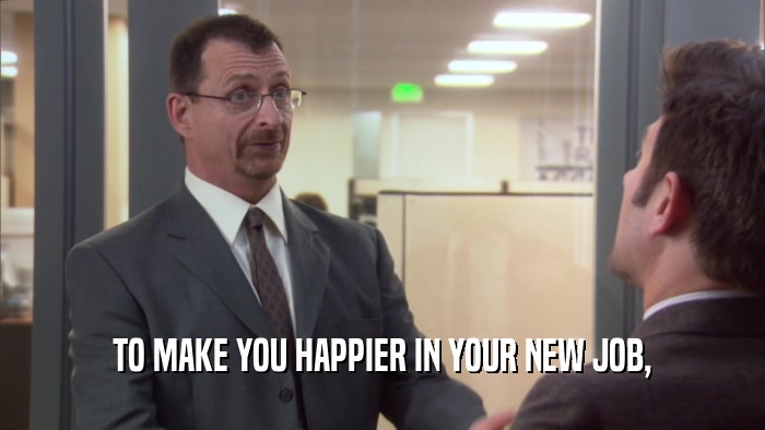 TO MAKE YOU HAPPIER IN YOUR NEW JOB,  