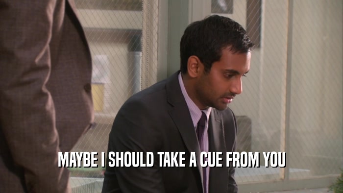 MAYBE I SHOULD TAKE A CUE FROM YOU  